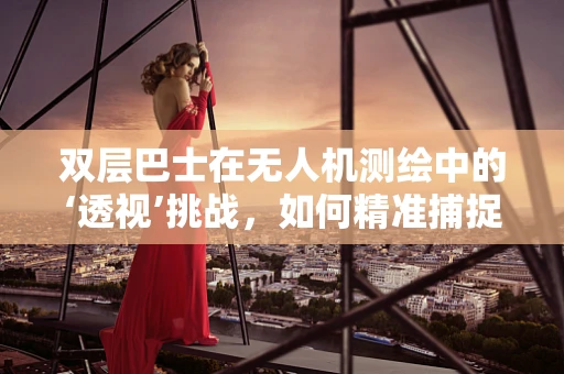 双层巴士在无人机测绘中的‘透视’挑战，如何精准捕捉城市立体轮廓？