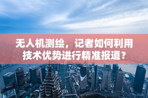 无人机测绘，记者如何利用技术优势进行精准报道？