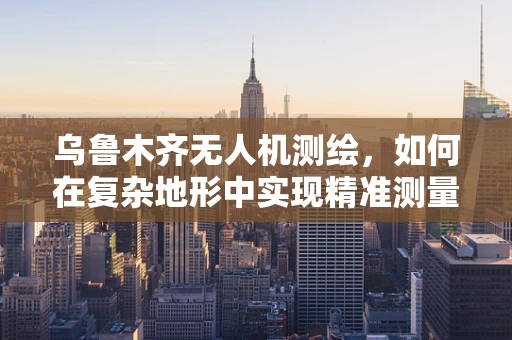 乌鲁木齐无人机测绘，如何在复杂地形中实现精准测量？