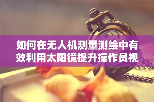 如何在无人机测量测绘中有效利用太阳镜提升操作员视野？