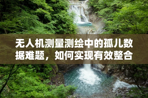 无人机测量测绘中的孤儿数据难题，如何实现有效整合与利用？