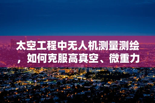太空工程中无人机测量测绘，如何克服高真空、微重力环境的挑战？