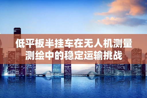 低平板半挂车在无人机测量测绘中的稳定运输挑战