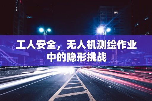 工人安全，无人机测绘作业中的隐形挑战