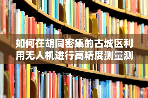 如何在胡同密集的古城区利用无人机进行高精度测量测绘？