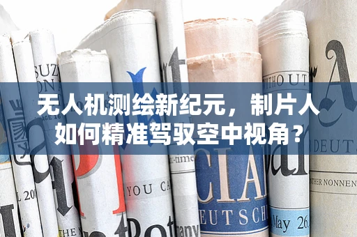 无人机测绘新纪元，制片人如何精准驾驭空中视角？