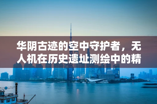华阴古迹的空中守护者，无人机在历史遗址测绘中的精准挑战
