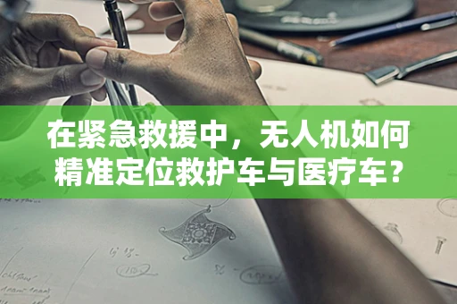在紧急救援中，无人机如何精准定位救护车与医疗车？