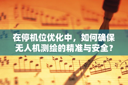 在停机位优化中，如何确保无人机测绘的精准与安全？