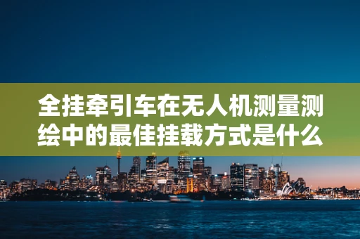 全挂牵引车在无人机测量测绘中的最佳挂载方式是什么？