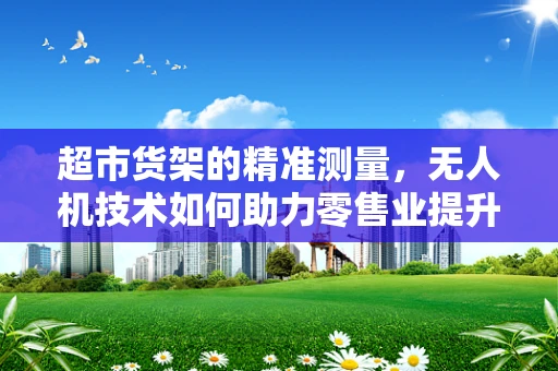 超市货架的精准测量，无人机技术如何助力零售业提升库存管理？