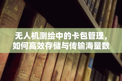无人机测绘中的卡包管理，如何高效存储与传输海量数据？