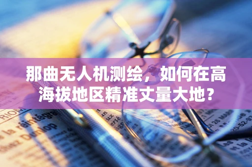 那曲无人机测绘，如何在高海拔地区精准丈量大地？