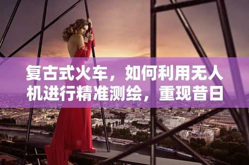 复古式火车，如何利用无人机进行精准测绘，重现昔日风貌？