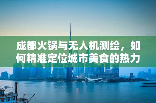 成都火锅与无人机测绘，如何精准定位城市美食的热力图？