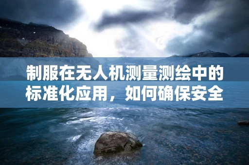 制服在无人机测量测绘中的标准化应用，如何确保安全与效率？