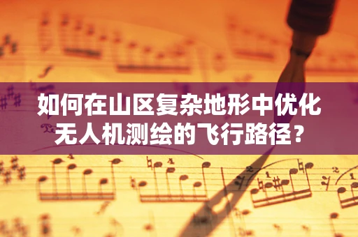 如何在山区复杂地形中优化无人机测绘的飞行路径？