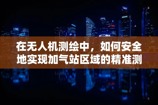 在无人机测绘中，如何安全地实现加气站区域的精准测量？