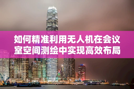 如何精准利用无人机在会议室空间测绘中实现高效布局优化？