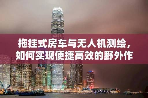 拖挂式房车与无人机测绘，如何实现便捷高效的野外作业？