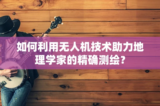 如何利用无人机技术助力地理学家的精确测绘？