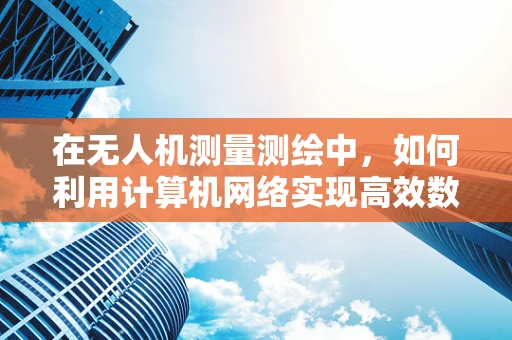 在无人机测量测绘中，如何利用计算机网络实现高效数据传输与处理？