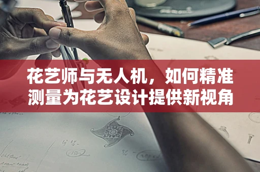 花艺师与无人机，如何精准测量为花艺设计提供新视角？