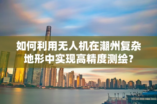 如何利用无人机在潮州复杂地形中实现高精度测绘？