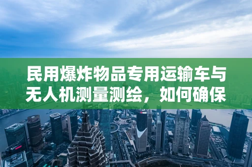 民用爆炸物品专用运输车与无人机测量测绘，如何确保安全高效的协同作业？