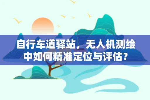 自行车道驿站，无人机测绘中如何精准定位与评估？
