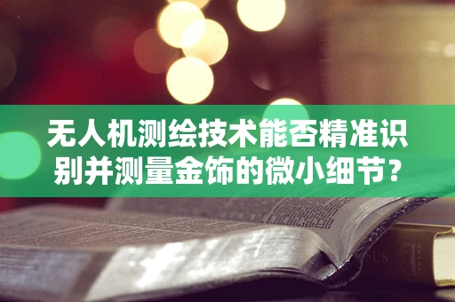 无人机测绘技术能否精准识别并测量金饰的微小细节？