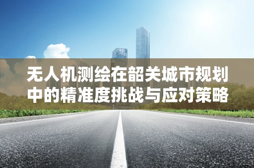 无人机测绘在韶关城市规划中的精准度挑战与应对策略