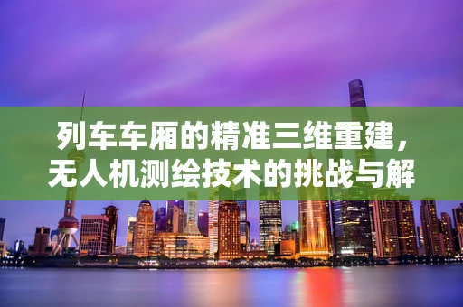 列车车厢的精准三维重建，无人机测绘技术的挑战与解决方案