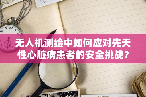 无人机测绘中如何应对先天性心脏病患者的安全挑战？