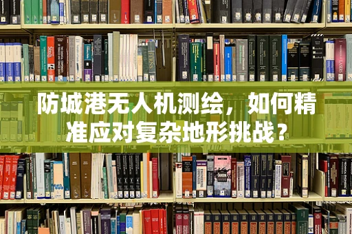 防城港无人机测绘，如何精准应对复杂地形挑战？