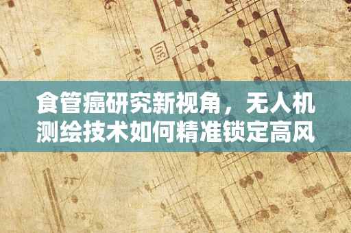 食管癌研究新视角，无人机测绘技术如何精准锁定高风险区域？