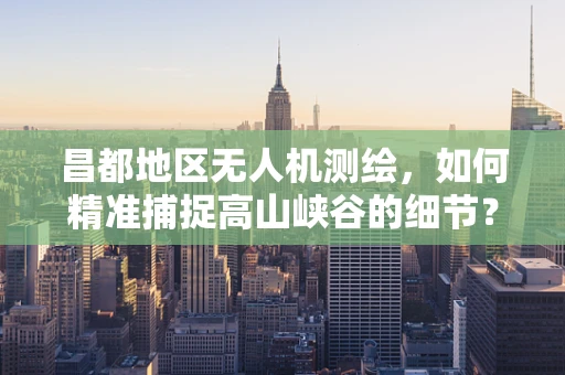昌都地区无人机测绘，如何精准捕捉高山峡谷的细节？