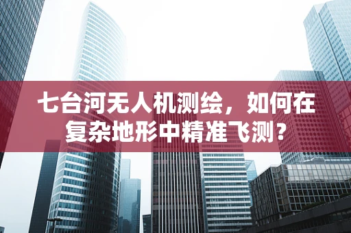 七台河无人机测绘，如何在复杂地形中精准飞测？