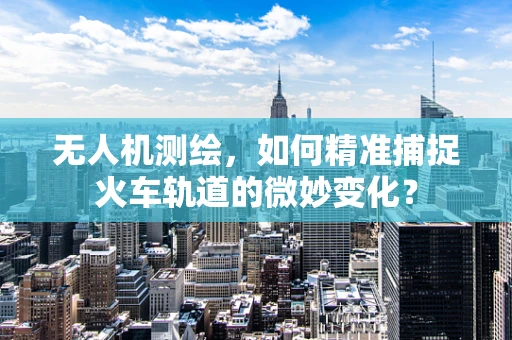 无人机测绘，如何精准捕捉火车轨道的微妙变化？