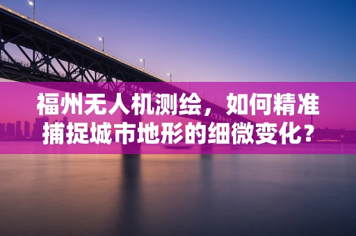 福州无人机测绘，如何精准捕捉城市地形的细微变化？