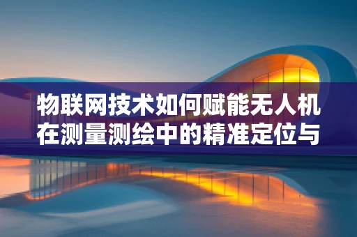 物联网技术如何赋能无人机在测量测绘中的精准定位与数据传输？