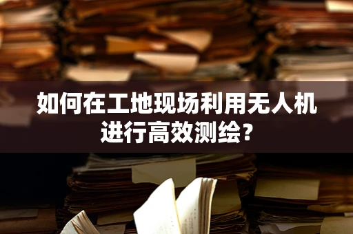 如何在工地现场利用无人机进行高效测绘？