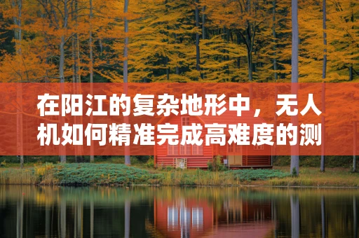 在阳江的复杂地形中，无人机如何精准完成高难度的测量测绘任务？