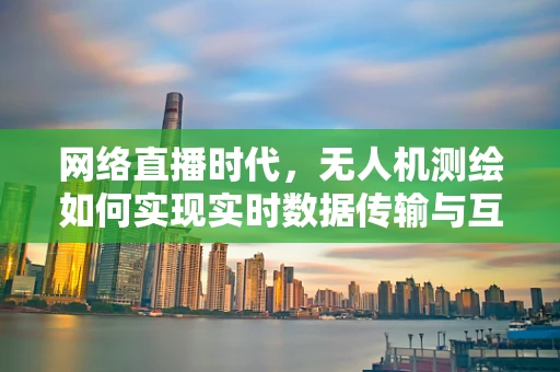 网络直播时代，无人机测绘如何实现实时数据传输与互动？