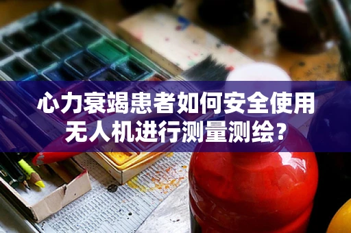 心力衰竭患者如何安全使用无人机进行测量测绘？
