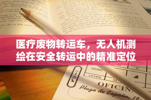 医疗废物转运车，无人机测绘在安全转运中的精准定位挑战