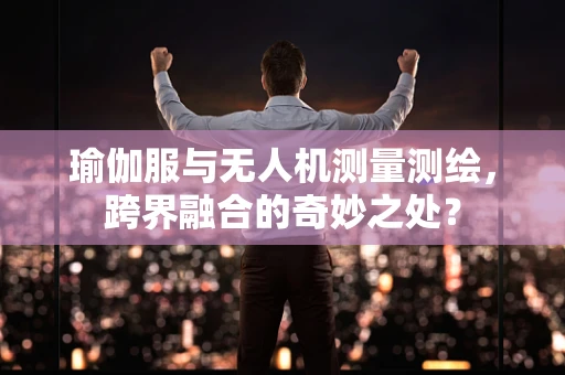 瑜伽服与无人机测量测绘，跨界融合的奇妙之处？