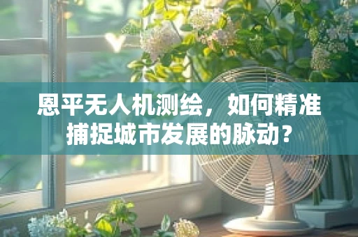 恩平无人机测绘，如何精准捕捉城市发展的脉动？