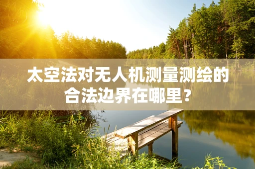 太空法对无人机测量测绘的合法边界在哪里？