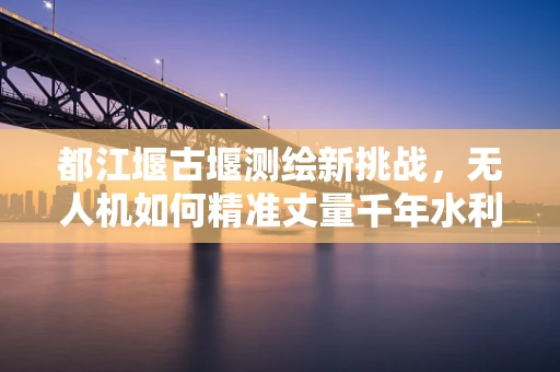 都江堰古堰测绘新挑战，无人机如何精准丈量千年水利奇观？
